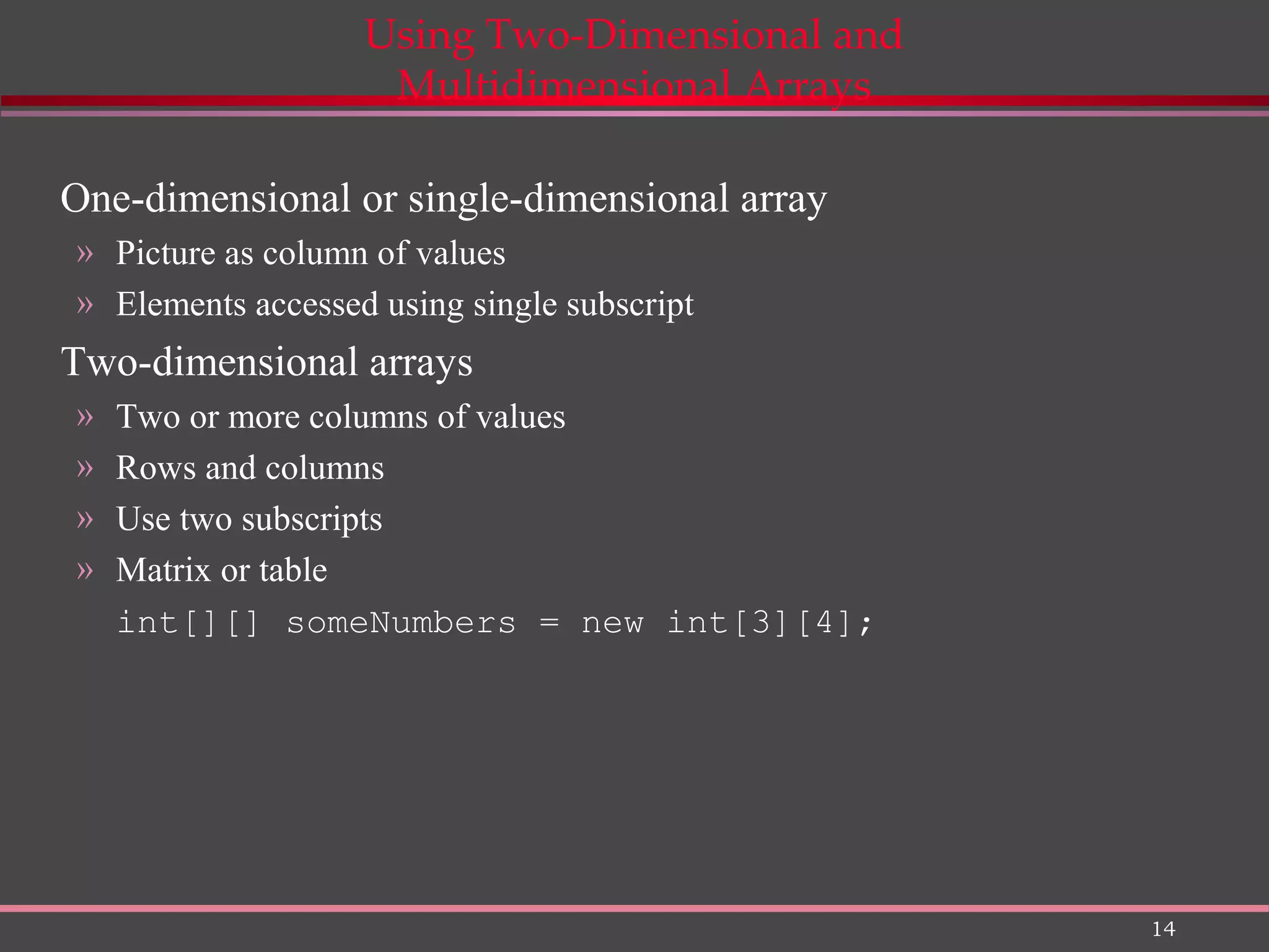 14 Using Two-Dimensional and Multidimensional Arrays One-dimensional or single-dimensional array » Picture as column of values » Elements accessed using single subscript Two-dimensional arrays » Two or more columns of values » Rows and columns » Use two subscripts » Matrix or table int[][] someNumbers = new int[3][4]; 