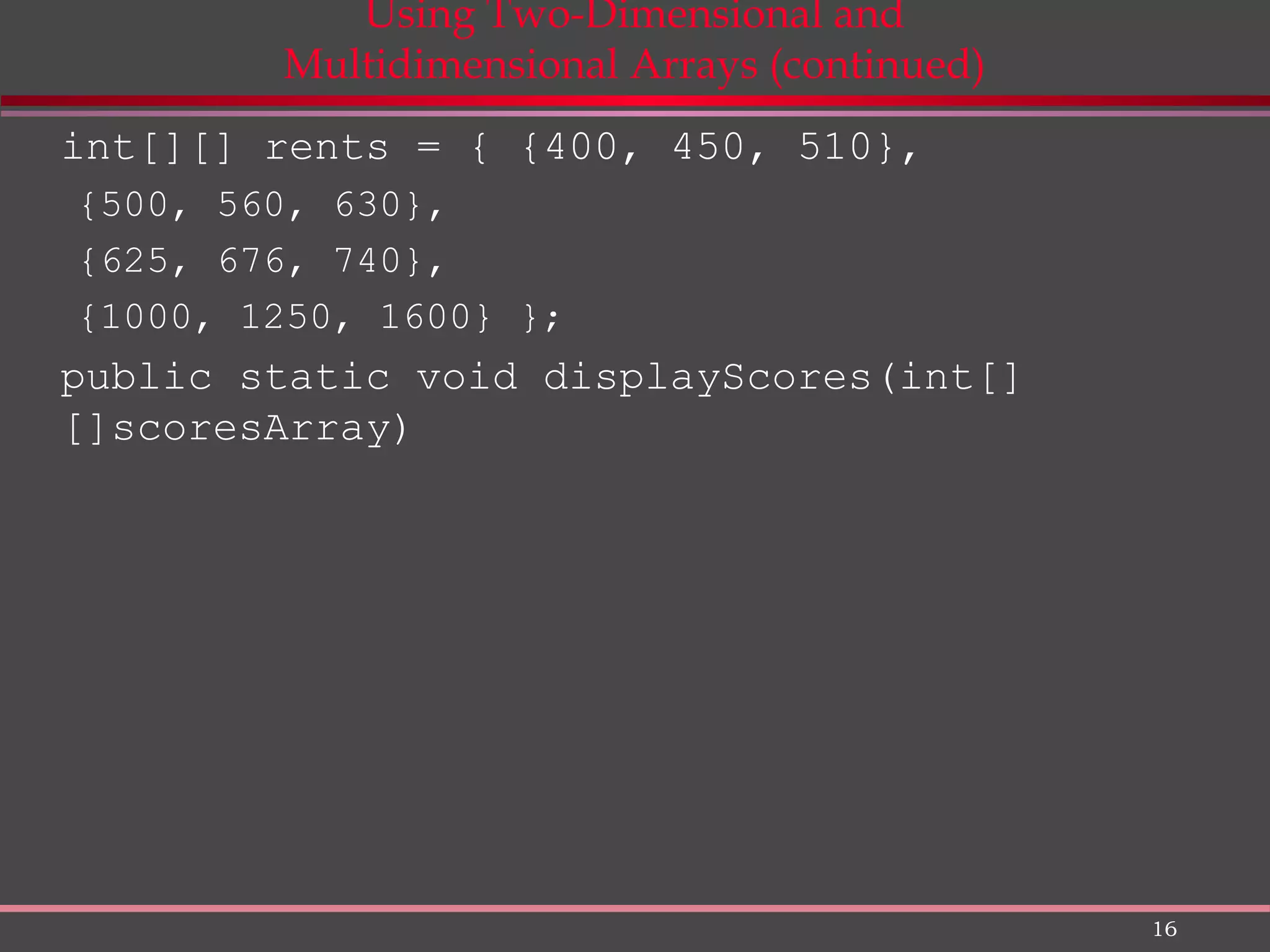 16 Using Two-Dimensional and Multidimensional Arrays (continued) int[][] rents = { {400, 450, 510}, {500, 560, 630}, {625, 676, 740}, {1000, 1250, 1600} }; public static void displayScores(int[] []scoresArray) 