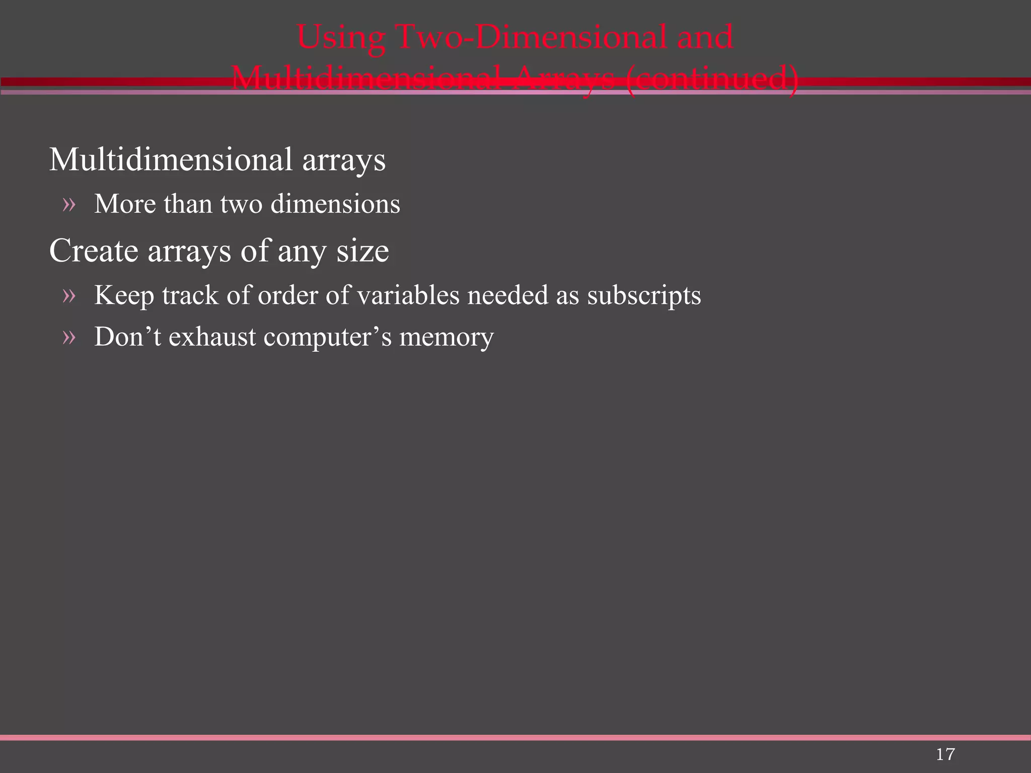 17 Using Two-Dimensional and Multidimensional Arrays (continued) Multidimensional arrays » More than two dimensions Create arrays of any size » Keep track of order of variables needed as subscripts » Don’t exhaust computer’s memory 