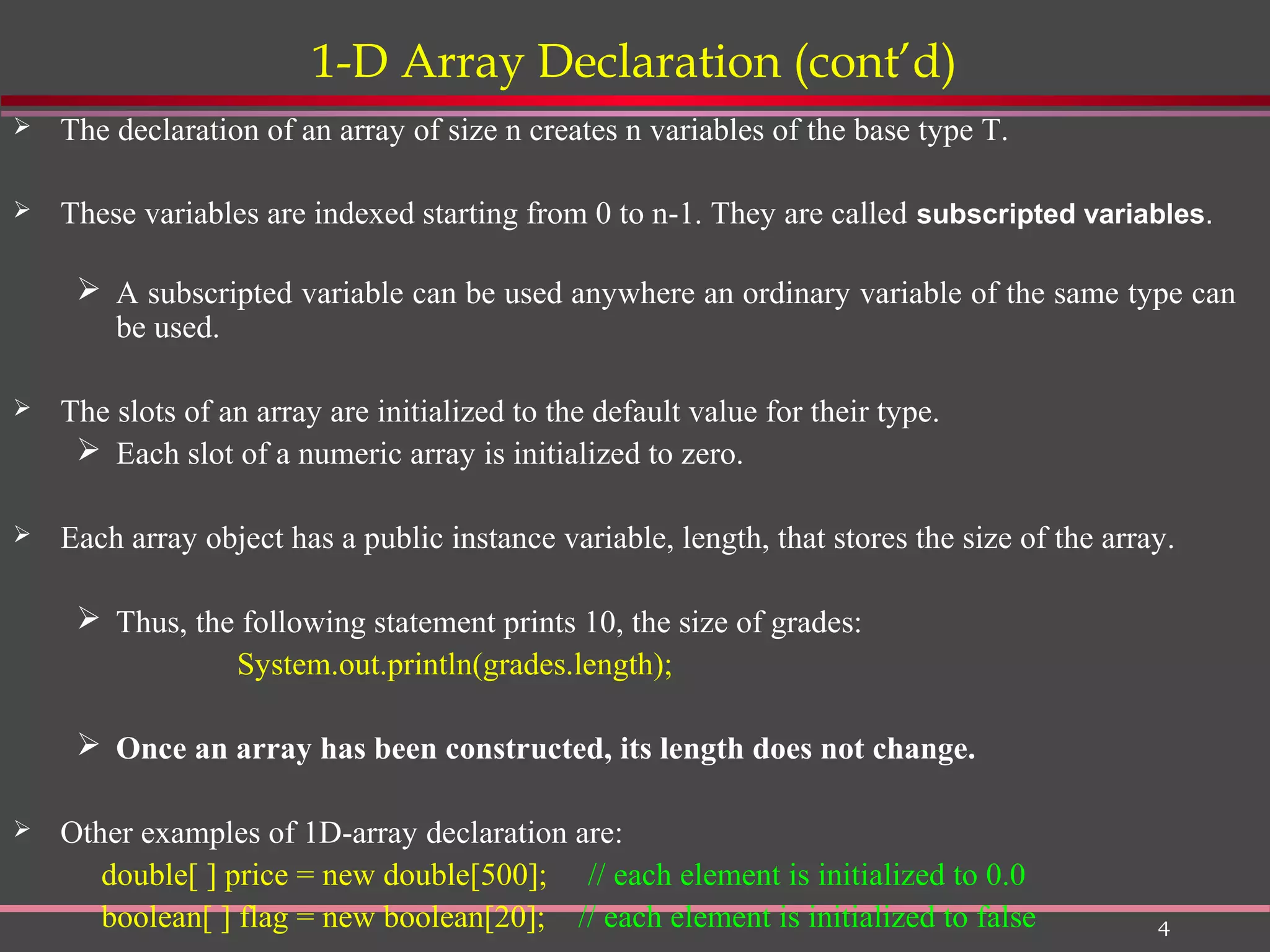 4 1-D Array Declaration (cont’d)  The declaration of an array of size n creates n variables of the base type T.  These variables are indexed starting from 0 to n-1. They are called subscripted variables.  A subscripted variable can be used anywhere an ordinary variable of the same type can be used.  The slots of an array are initialized to the default value for their type.  Each slot of a numeric array is initialized to zero.  Each array object has a public instance variable, length, that stores the size of the array.  Thus, the following statement prints 10, the size of grades: System.out.println(grades.length);  Once an array has been constructed, its length does not change.  Other examples of 1D-array declaration are: double[ ] price = new double[500]; // each element is initialized to 0.0 boolean[ ] flag = new boolean[20]; // each element is initialized to false 