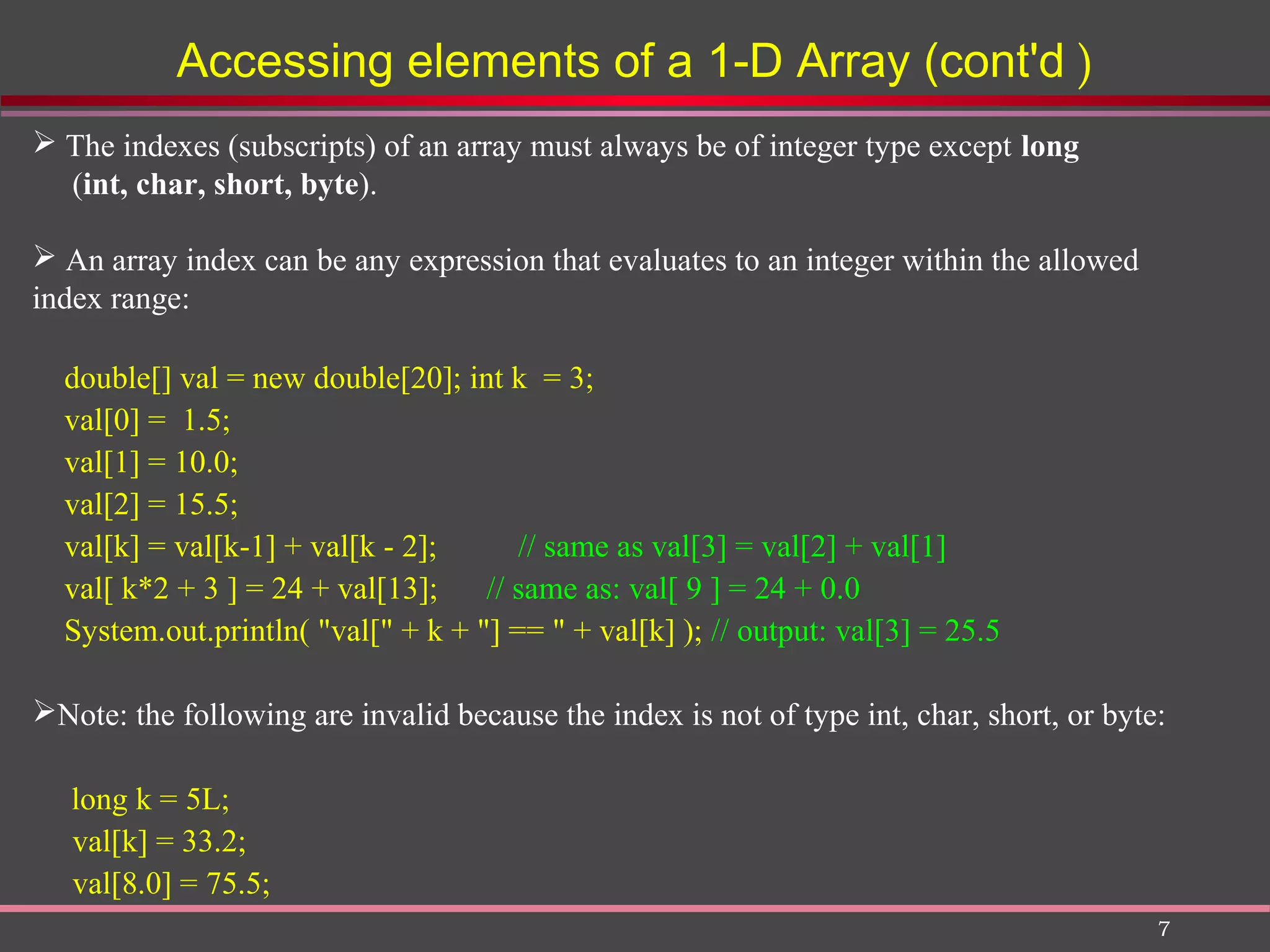 7 Accessing elements of a 1-D Array (cont'd )  The indexes (subscripts) of an array must always be of integer type except long (int, char, short, byte).  An array index can be any expression that evaluates to an integer within the allowed index range: double[] val = new double[20]; int k = 3; val[0] = 1.5; val[1] = 10.0; val[2] = 15.5; val[k] = val[k-1] + val[k - 2]; // same as val[3] = val[2] + val[1] val[ k*2 + 3 ] = 24 + val[13]; // same as: val[ 9 ] = 24 + 0.0 System.out.println( "val[" + k + "] == " + val[k] ); // output: val[3] = 25.5 Note: the following are invalid because the index is not of type int, char, short, or byte: long k = 5L; val[k] = 33.2; val[8.0] = 75.5; 