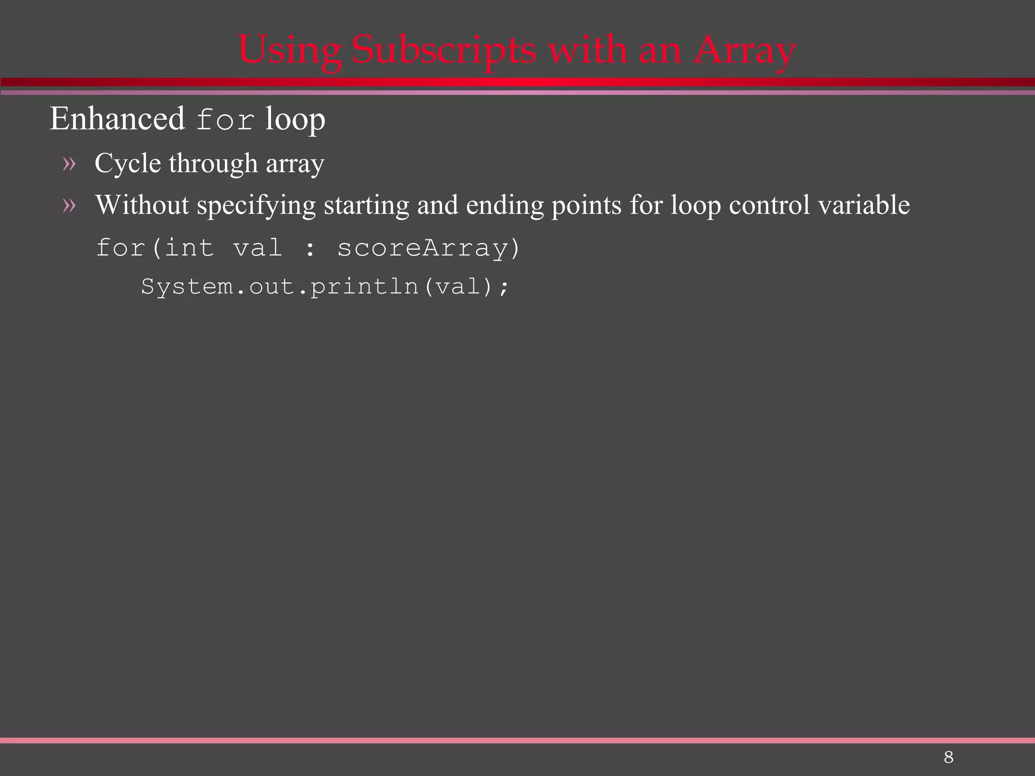 8 Using Subscripts with an Array Enhanced for loop » Cycle through array » Without specifying starting and ending points for loop control variable for(int val : scoreArray) System.out.println(val); 