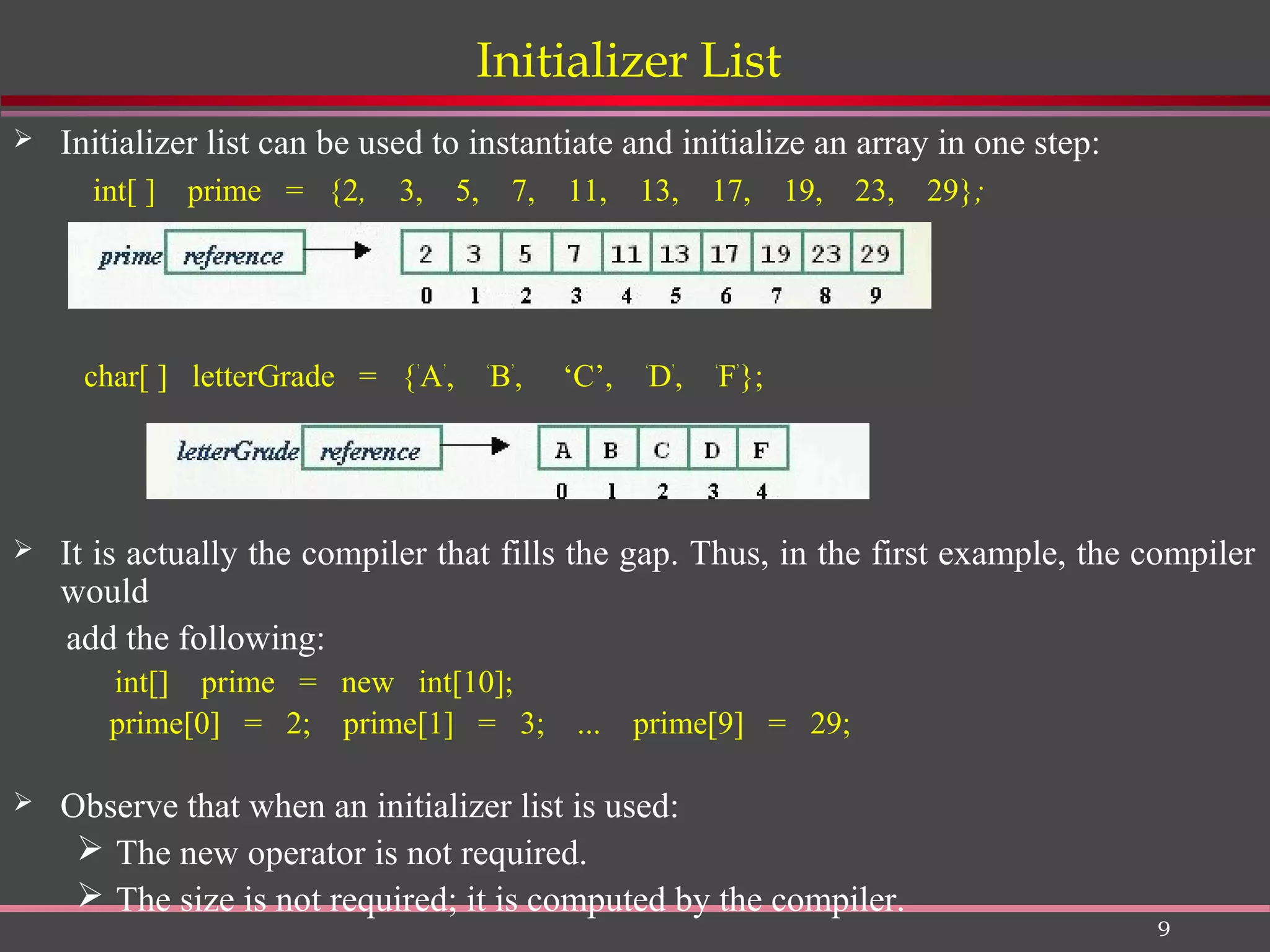 9 Initializer List  Initializer list can be used to instantiate and initialize an array in one step: int[ ] prime = {2, 3, 5, 7, 11, 13, 17, 19, 23, 29}; char[ ] letterGrade = {’ A’ , ‘ B’ , ‘C’, ‘ D’ , ‘ F’ };  It is actually the compiler that fills the gap. Thus, in the first example, the compiler would add the following: int[] prime = new int[10]; prime[0] = 2; prime[1] = 3; ... prime[9] = 29;  Observe that when an initializer list is used:  The new operator is not required.  The size is not required; it is computed by the compiler. 