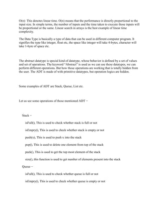 O(n): This denotes linear time. O(n) means that the performance is directly proportional to the
input size. In simple terms, the number of inputs and the time taken to execute those inputs will
be proportional or the same. Linear search in arrays is the best example of linear time
complexity.
The Data Type is basically a type of data that can be used in different computer program. It
signifies the type like integer, float etc, the space like integer will take 4-bytes, character will
take 1-byte of space etc.
The abstract datatype is special kind of datatype, whose behavior is defined by a set of values
and set of operations. The keyword “Abstract” is used as we can use these datatypes, we can
perform different operations. But how those operations are working that is totally hidden from
the user. The ADT is made of with primitive datatypes, but operation logics are hidden.
Some examples of ADT are Stack, Queue, List etc.
Let us see some operations of those mentioned ADT −
Stack −
isFull(), This is used to check whether stack is full or not
isEmpry(), This is used to check whether stack is empty or not
push(x), This is used to push x into the stack
pop(), This is used to delete one element from top of the stack
peek(), This is used to get the top most element of the stack
size(), this function is used to get number of elements present into the stack
Queue −
isFull(), This is used to check whether queue is full or not
isEmpry(), This is used to check whether queue is empty or not
 