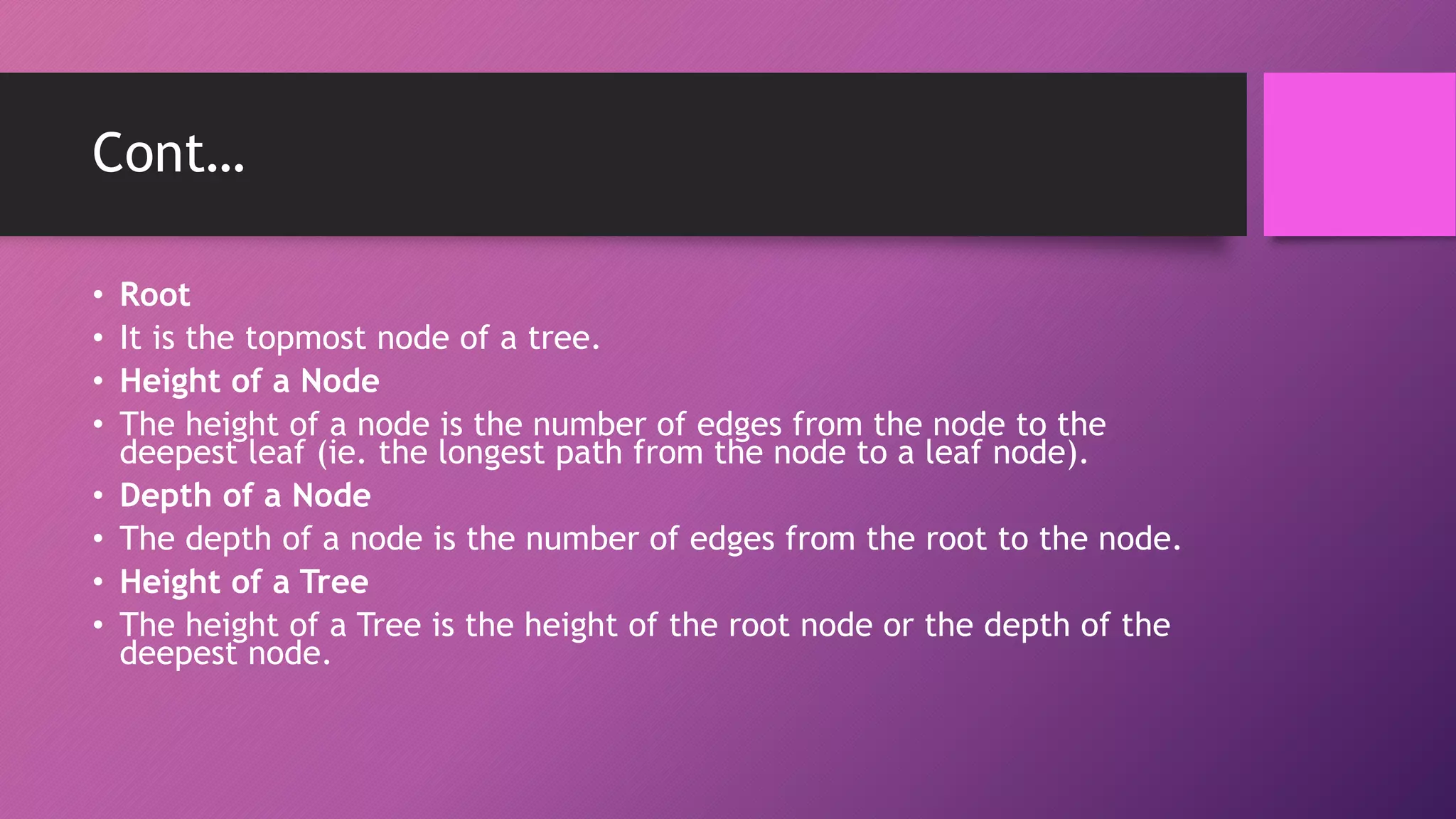 Cont…
• Root
• It is the topmost node of a tree.
• Height of a Node
• The height of a node is the number of edges from the node to the
deepest leaf (ie. the longest path from the node to a leaf node).
• Depth of a Node
• The depth of a node is the number of edges from the root to the node.
• Height of a Tree
• The height of a Tree is the height of the root node or the depth of the
deepest node.
 