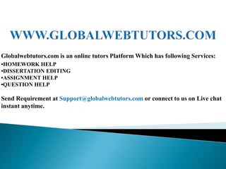 Globalwebtutors.com is an online tutors Platform Which has following Services:
•HOMEWORK HELP
•DISSERTATION EDITING
•ASSIGNMENT HELP
•QUESTION HELP
Send Requirement at Support@globalwebtutors.com or connect to us on Live chat
instant anytime.
 