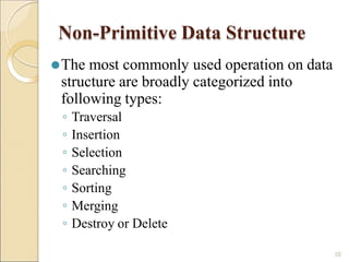 Non-Primitive Data Structure
10
⚫The most commonly used operation on data
structure are broadly categorized into
following types:
◦ Traversal
◦ Insertion
◦ Selection
◦ Searching
◦ Sorting
◦ Merging
◦ Destroy or Delete
 