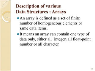 Description of various
Data Structures : Arrays
12
⚫An array is defined as a set of finite
number of homogeneous elements or
same data items.
⚫It means an array can contain one type of
data only, either all integer, all float-point
number or all character.
 