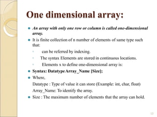 One dimensional array:
13
⚫ An array with only one row or column is called one-dimensional
array.
⚫ It is finite collection of n number of elements of same type such
that:
◦ can be referred by indexing.
◦ The syntax Elements are stored in continuous locations.
◦ Elements x to define one-dimensional array is:
⚫ Syntax: DatatypeArray_Name [Size];
⚫ Where,
Datatype : Type of value it can store (Example: int, char, float)
Array_Name: To identify the array.
⚫ Size : The maximum number of elements that the array can hold.
 