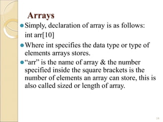 Arrays
14
⚫Simply, declaration of array is as follows:
int arr[10]
⚫Where int specifies the data type or type of
elements arrays stores.
⚫“arr” is the name of array & the number
specified inside the square brackets is the
number of elements an array can store, this is
also called sized or length of array.
 