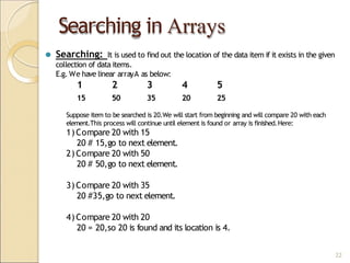 Searching in Arrays
22
⚫ Searching: It is used to find out the location of the data item if it exists in the given
collection of data items.
E.g. We have linear arrayA as below:
1 2 3 4 5
15 50 35 20 25
Suppose item to be searched is 20.We will start from beginning and will compare 20 with each
element.This process will continue until element is found or array is finished.Here:
1)Compare 20 with 15
20 # 15,go to next element.
2) Compare 20 with 50
20 # 50,go to next element.
3) Compare 20 with 35
20 #35,go to next element.
4)Compare 20 with 20
20 = 20,so 20 is found and its location is 4.
 