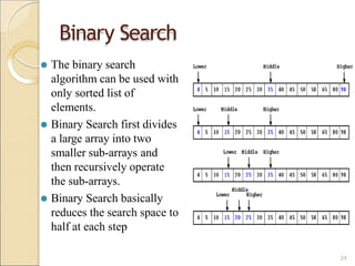 ⚫ The binary search
algorithm can be used with
only sorted list of
elements.
⚫ Binary Search first divides
a large array into two
smaller sub-arrays and
then recursively operate
the sub-arrays.
⚫ Binary Search basically
reduces the search space to
half at each step
Binary Search
24
 