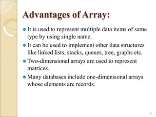 Advantages of Array:
34
⚫ It is used to represent multiple data items of same
type by using single name.
⚫ It can be used to implement other data structures
like linked lists, stacks, queues, tree, graphs etc.
⚫ Two-dimensional arrays are used to represent
matrices.
⚫ Many databases include one-dimensional arrays
whose elements are records.
 