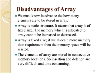 Disadvantages of Array
35
⚫ We must know in advance the how many
elements are to be stored in array.
⚫ Array is static structure. It means that array is of
fixed size. The memory which is allocated to
array cannot be increased or decreased.
⚫ Array is fixed size; if we allocate more memory
than requirement then the memory space will be
wasted.
⚫ The elements of array are stored in consecutive
memory locations. So insertion and deletion are
very difficult and time consuming.
 