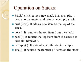 Operation on Stacks:
38
⚫ Stack( ): It creates a new stack that is empty. It
needs no parameter and returns an empty stack.
⚫ push(item): It adds a new item to the top of the
stack.
⚫ pop( ): It removes the top item from the stack.
⚫ peek( ): It returns the top item from the stack but
does not remove it.
⚫ isEmpty( ): It tests whether the stack is empty.
⚫ size( ): It returns the number of items on the stack.
 
