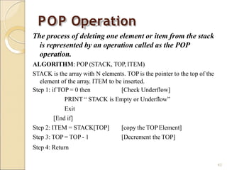 POP Operation
43
The process of deleting one element or item from the stack
is represented by an operation called as the POP
operation.
ALGORITHM: POP (STACK, TOP, ITEM)
STACK is the array with N elements. TOP is the pointer to the top of the
element of the array. ITEM to be inserted.
Step 1: if TOP = 0 then [Check Underflow]
PRINT “ STACK is Empty or Underflow”
Exit
[End if]
[copy the TOPElement]
[Decrement the TOP]
Step 2: ITEM = STACK[TOP]
Step 3: TOP = TOP - 1
Step 4: Return
 