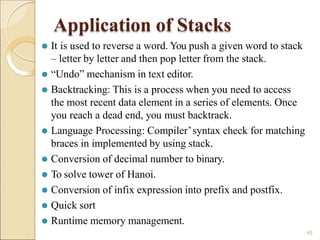 Application of Stacks
⚫ Runtime memory management.
45
⚫ It is used to reverse a word. You push a given word to stack
– letter by letter and then pop letter from the stack.
⚫ “Undo” mechanism in text editor.
⚫ Backtracking: This is a process when you need to access
the most recent data element in a series of elements. Once
you reach a dead end, you must backtrack.
⚫ Language Processing: Compiler’syntax check for matching
braces in implemented by using stack.
⚫ Conversion of decimal number to binary.
⚫ To solve tower of Hanoi.
⚫ Conversion of infix expression into prefix and postfix.
⚫ Quick sort
 