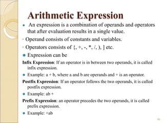 Arithmetic Expression
⚫ Example: +ab
46
⚫ An expression is a combination of operands and operators
that after evaluation results in a single value.
· Operand consists of constants and variables.
· Operators consists of {, +, -, *, /, ), ] etc.
⚫ Expression can be
Infix Expression: If an operator is in between two operands, it is called
infix expression.
⚫ Example: a + b, where a and b are operands and + is an operator.
Postfix Expression: If an operator follows the two operands, it is called
postfix expression.
⚫ Example: ab +
Prefix Expression: an operator precedes the two operands, it is called
prefix expression.
 