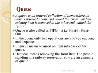 Queue
⚫ A queue is an ordered collection of items where an
item is inserted at one end called the “rear” and an
existing item is removed at the other end, called the
“front”.
⚫ Queue is also called as FIFO list i.e. First-In First-
Out.
⚫ In the queue only two operations are allowed enqueue
and dequeue.
⚫ Enqueue means to insert an item into back of the
queue.
⚫ Dequeue means removing the front item.The people
standing in a railway reservation row are an example
of queue.
48
Prof. K. Adisesha 48
 