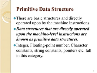 Primitive Data Structure
6
⚫There are basic structures and directly
operated upon by the machine instructions.
⚫Data structures that are directly operated
upon the machine-level instructions are
known as primitive data structures.
⚫Integer, Floating-point number, Character
constants, string constants, pointers etc, fall
in this category.
 