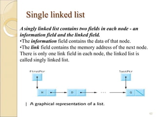Single linked list
Asingly linked list contains two fields in each node - an
information field and the linked field.
•The information field contains the data of that node.
•The link field contains the memory address of the next node.
There is only one link field in each node, the linked list is
called singly linked list.
63
 