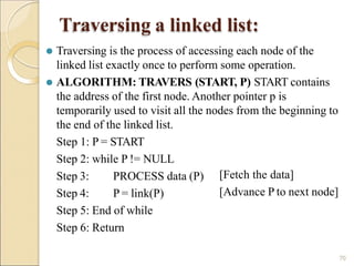 Traversing a linked list:
70
⚫ Traversing is the process of accessing each node of the
linked list exactly once to perform some operation.
⚫ ALGORITHM: TRAVERS (START, P) START contains
the address of the first node. Another pointer p is
temporarily used to visit all the nodes from the beginning to
the end of the linked list.
Step 1: P = START
Step 2: while P != NULL
Step 3:
Step 4:
PROCESS data (P)
P = link(P)
[Fetch the data]
[Advance P to next node]
Step 5: End of while
Step 6: Return
 
