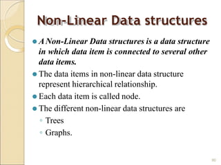 Non-Linear Data structures
80
⚫ ANon-Linear Data structures is a data structure
in which data item is connected to several other
data items.
⚫ The data items in non-linear data structure
represent hierarchical relationship.
⚫ Each data item is called node.
⚫ The different non-linear data structures are
◦ Trees
◦ Graphs.
 