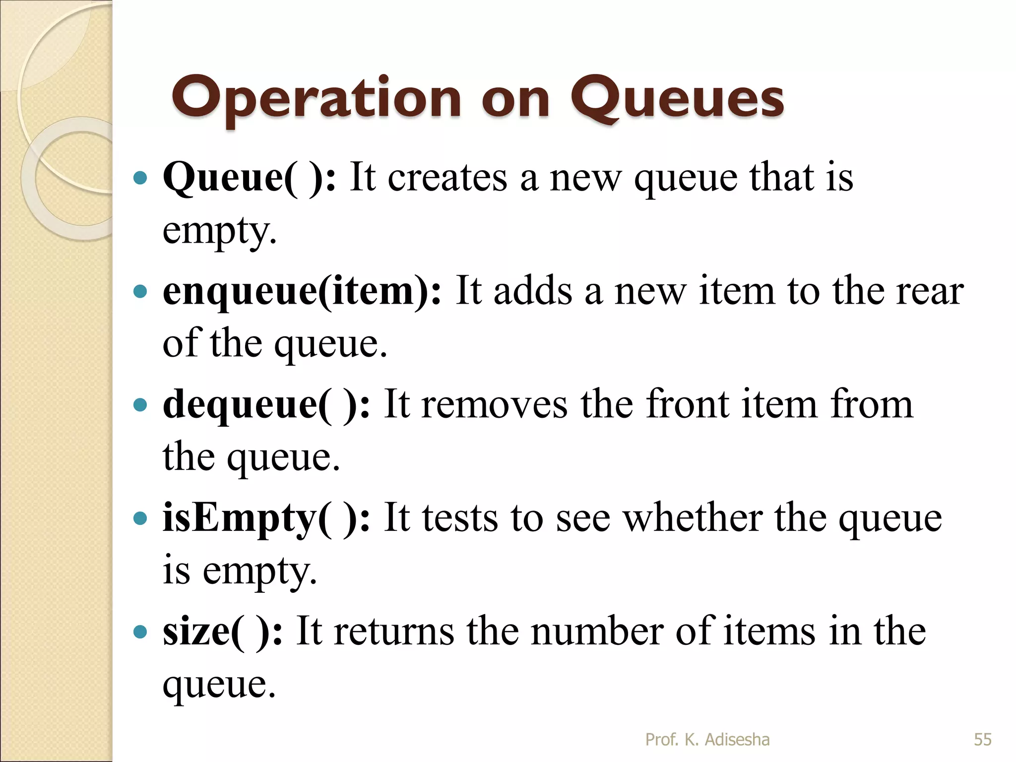 Operation on Queues
 Queue( ): It creates a new queue that is
empty.
 enqueue(item): It adds a new item to the rear
of the queue.
 dequeue( ): It removes the front item from
the queue.
 isEmpty( ): It tests to see whether the queue
is empty.
 size( ): It returns the number of items in the
queue.
Prof. K. Adisesha 55
 