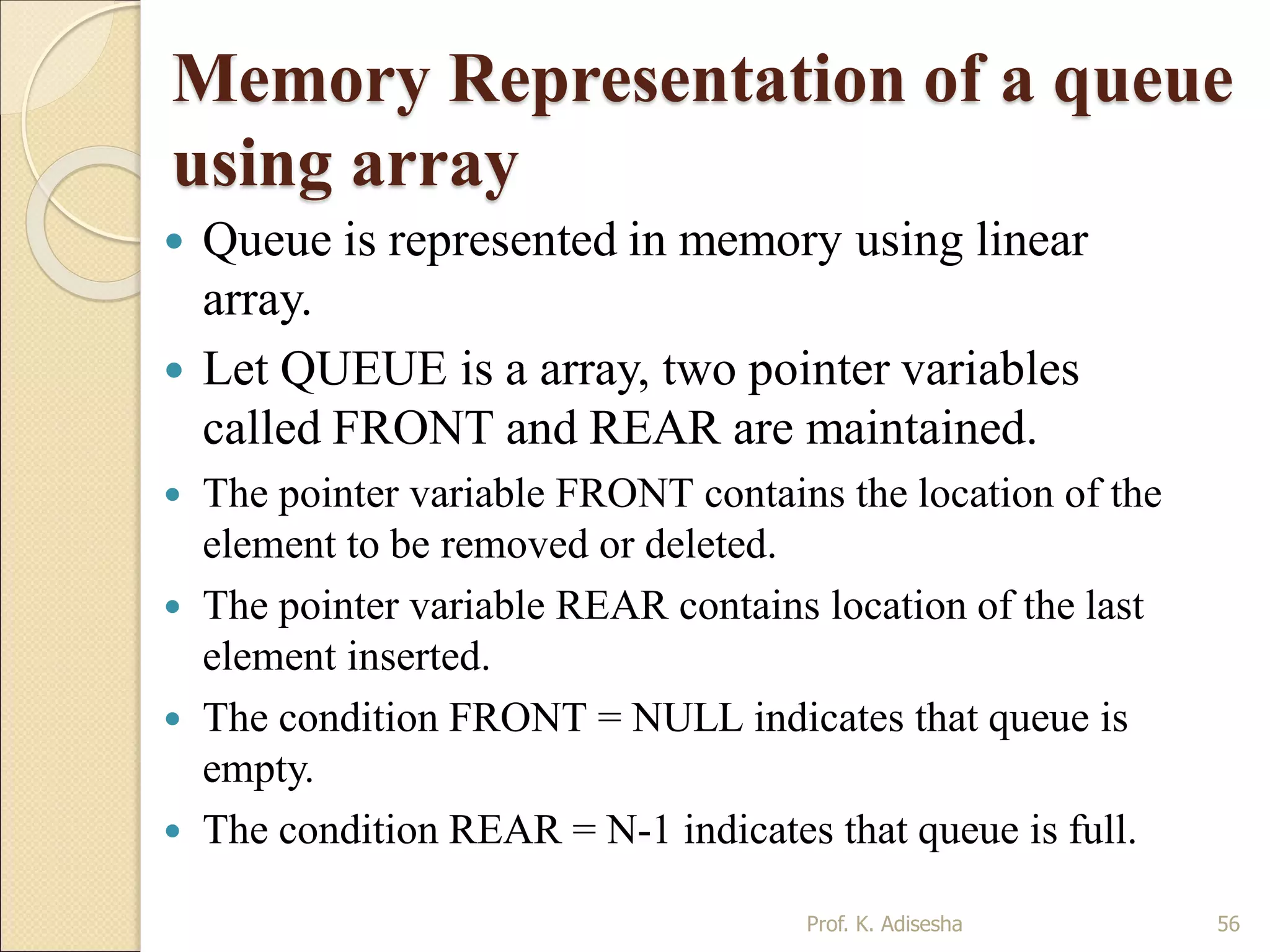 Memory Representation of a queue
using array
 Queue is represented in memory using linear
array.
 Let QUEUE is a array, two pointer variables
called FRONT and REAR are maintained.
 The pointer variable FRONT contains the location of the
element to be removed or deleted.
 The pointer variable REAR contains location of the last
element inserted.
 The condition FRONT = NULL indicates that queue is
empty.
 The condition REAR = N-1 indicates that queue is full.
Prof. K. Adisesha 56
 