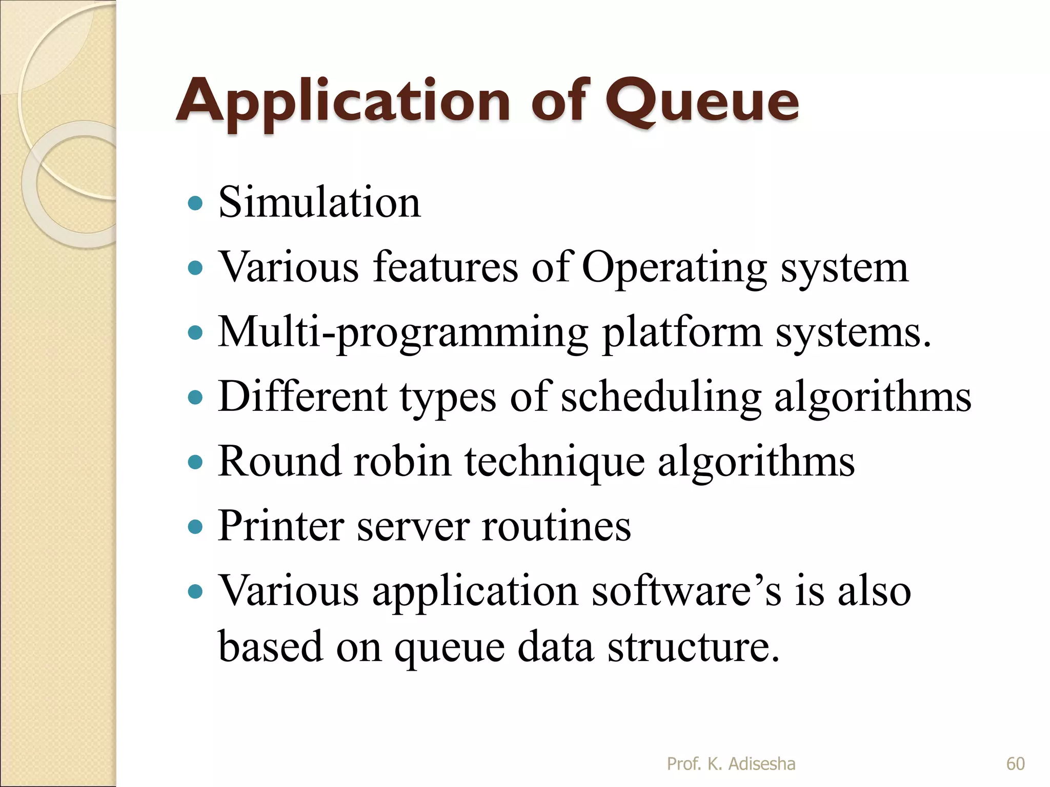 Application of Queue
 Simulation
 Various features of Operating system
 Multi-programming platform systems.
 Different types of scheduling algorithms
 Round robin technique algorithms
 Printer server routines
 Various application software’s is also
based on queue data structure.
Prof. K. Adisesha 60
 