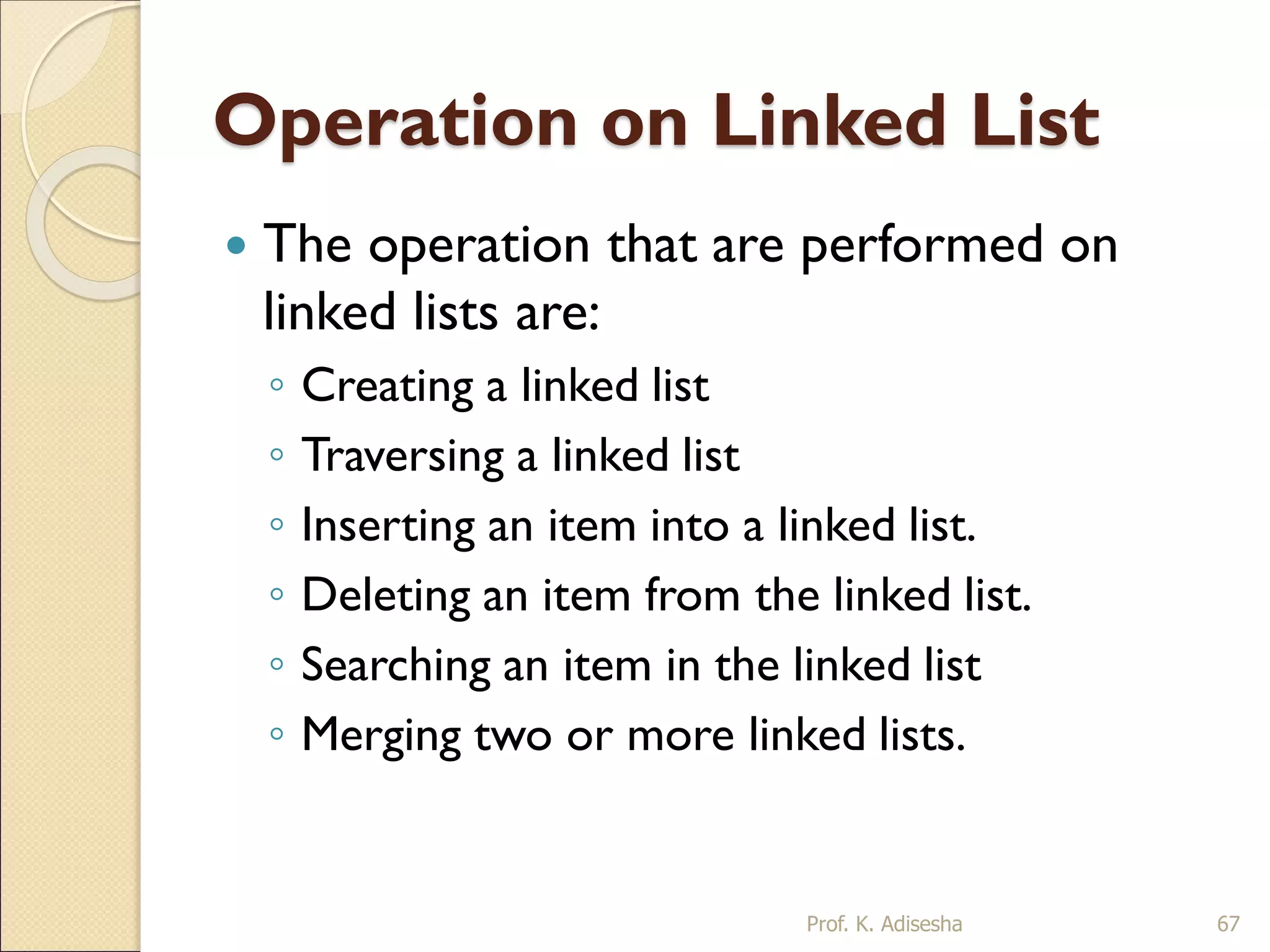 Operation on Linked List
 The operation that are performed on
linked lists are:
◦ Creating a linked list
◦ Traversing a linked list
◦ Inserting an item into a linked list.
◦ Deleting an item from the linked list.
◦ Searching an item in the linked list
◦ Merging two or more linked lists.
Prof. K. Adisesha 67
 