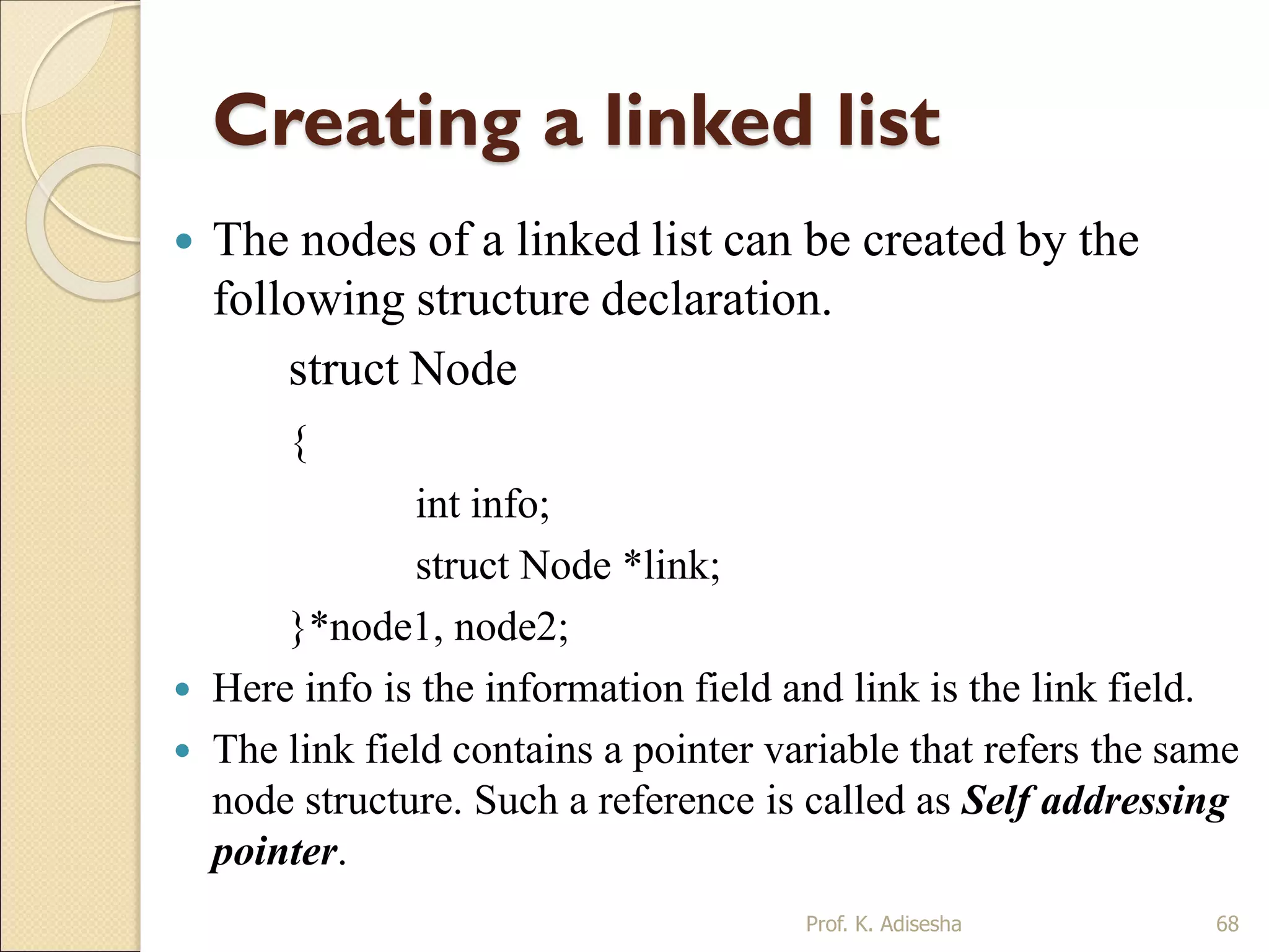 Creating a linked list
 The nodes of a linked list can be created by the
following structure declaration.
struct Node
{
int info;
struct Node *link;
}*node1, node2;
 Here info is the information field and link is the link field.
 The link field contains a pointer variable that refers the same
node structure. Such a reference is called as Self addressing
pointer.
Prof. K. Adisesha 68
 
