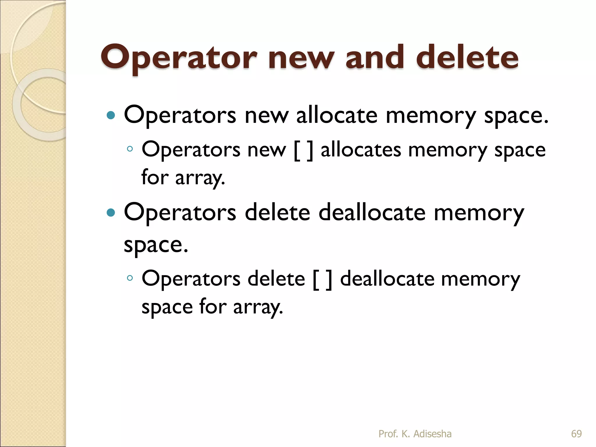 Operator new and delete
 Operators new allocate memory space.
◦ Operators new [ ] allocates memory space
for array.
 Operators delete deallocate memory
space.
◦ Operators delete [ ] deallocate memory
space for array.
Prof. K. Adisesha 69
 