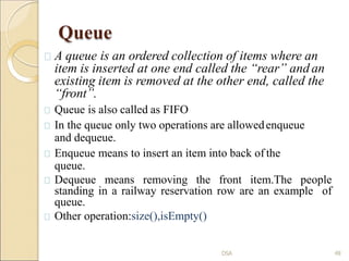 Queue
A queue is an ordered collection of items where an
item is inserted at one end called the “rear” and an
existing item is removed at the other end, called the
“front”.
Queue is also called as FIFO
In the queue only two operations are allowedenqueue
and dequeue.
Enqueue means to insert an item into back of the
queue.
Dequeue means removing the front item.The people
standing in a railway reservation row are an example of
queue.
Other operation:size(),isEmpty()
48
DSA
 