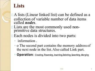 Lists
A lists (Linear linked list) can be defined as a
collection of variable number of data items
called nodes.
Lists are the most commonly used non-
primitive data structures.
Each nodes is divided into two parts:
◦ information .
◦ o The second part contains the memory addressof
the next node in the list.Also called Link part.
◦ Operation: Creating,Traversing,Inserting,Deleting,Searching,Merging
DSA 8
 