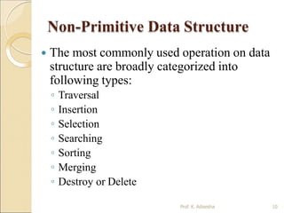 Non-Primitive Data Structure
Prof. K. Adisesha 10
 The most commonly used operation on data
structure are broadly categorized into
following types:
◦ Traversal
◦ Insertion
◦ Selection
◦ Searching
◦ Sorting
◦ Merging
◦ Destroy or Delete
 