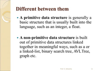 Different between them
Prof. K. Adisesha 11
 A primitive data structure is generally a
basic structure that is usually built into the
language, such as an integer, a float.
 A non-primitive data structure is built
out of primitive data structures linked
together in meaningful ways, such as a or
a linked-list, binary search tree, AVLTree,
graph etc.
 