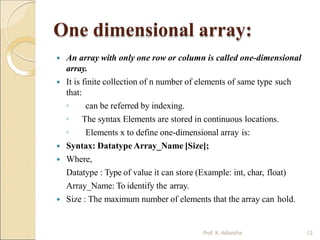 One dimensional array:
Prof. K. Adisesha 13
 An array with only one row or column is called one-dimensional
array.
 It is finite collection of n number of elements of same type such
that:
◦ can be referred by indexing.
◦ The syntax Elements are stored in continuous locations.
◦ Elements x to define one-dimensional array is:
 Syntax: Datatype Array_Name [Size];
 Where,
Datatype : Type of value it can store (Example: int, char, float)
Array_Name: To identify the array.
 Size : The maximum number of elements that the array can hold.
 