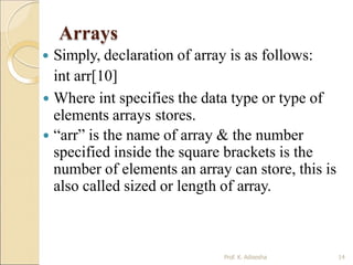Arrays
Prof. K. Adisesha 14
 Simply, declaration of array is as follows:
int arr[10]
 Where int specifies the data type or type of
elements arrays stores.
 “arr” is the name of array & the number
specified inside the square brackets is the
number of elements an array can store, this is
also called sized or length of array.
 