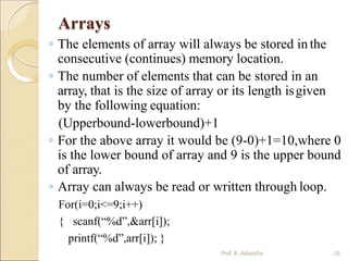 Arrays
Prof. K. Adisesha 16
◦ The elements of array will always be stored in the
consecutive (continues) memory location.
◦ The number of elements that can be stored in an
array, that is the size of array or its length isgiven
by the following equation:
(Upperbound-lowerbound)+1
◦ For the above array it would be (9-0)+1=10,where 0
is the lower bound of array and 9 is the upper bound
of array.
◦ Array can always be read or written through loop.
For(i=0;i<=9;i++)
{ scanf(“%d”,&arr[i]);
printf(“%d”,arr[i]); }
 