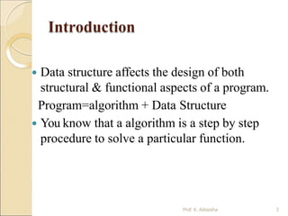 Introduction
Prof. K. Adisesha 3
 Data structure affects the design of both
structural & functional aspects of a program.
Program=algorithm + Data Structure
 You know that a algorithm is a step by step
procedure to solve a particular function.
 
