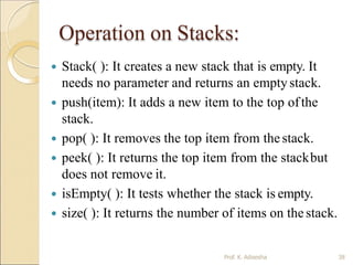 Operation on Stacks:
Prof. K. Adisesha 38
 Stack( ): It creates a new stack that is empty. It
needs no parameter and returns an emptystack.
 push(item): It adds a new item to the top ofthe
stack.
 pop( ): It removes the top item from thestack.
 peek( ): It returns the top item from the stackbut
does not remove it.
 isEmpty( ): It tests whether the stack is empty.
 size( ): It returns the number of items on thestack.
 
