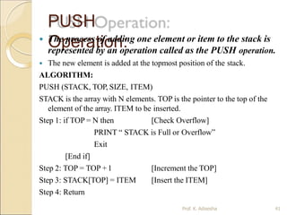 PUSH
Operation:
Prof. K. Adisesha 41
 The process of adding one element or item to the stack is
represented by an operation called as the PUSH operation.
 The new element is added at the topmost position of the stack.
ALGORITHM:
PUSH (STACK, TOP, SIZE, ITEM)
STACK is the array with N elements. TOP is the pointer to the top of the
element of the array. ITEM to be inserted.
Step 1: if TOP = N then [Check Overflow]
PRINT “ STACK is Full or Overflow”
Exit
[Increment the TOP]
[Insert the ITEM]
[End if]
Step 2: TOP = TOP +1
Step 3: STACK[TOP] = ITEM
Step 4: Return
 