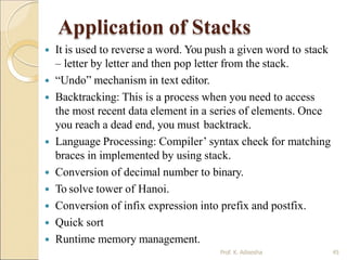 Application of Stacks
 Runtime memory management.
Prof. K. Adisesha 45
 It is used to reverse a word. You push a given word to stack
– letter by letter and then pop letter from the stack.
 “Undo” mechanism in text editor.
 Backtracking: This is a process when you need to access
the most recent data element in a series of elements. Once
you reach a dead end, you must backtrack.
 Language Processing: Compiler’ syntax check for matching
braces in implemented by using stack.
 Conversion of decimal number to binary.
 To solve tower of Hanoi.
 Conversion of infix expression into prefix and postfix.
 Quick sort
 