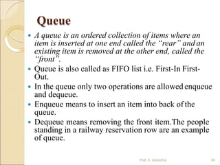 Queue
 A queue is an ordered collection of items where an
item is inserted at one end called the “rear” and an
existing item is removed at the other end, called the
“front”.
 Queue is also called as FIFO list i.e. First-In First-
Out.
 In the queue only two operations are allowed enqueue
and dequeue.
 Enqueue means to insert an item into back of the
queue.
 Dequeue means removing the front item.The people
standing in a railway reservation row are an example
of queue.
48
Prof. K. Adisesha
 