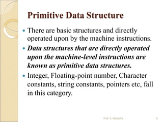 Primitive Data Structure
Prof. K. Adisesha 6
 There are basic structures and directly
operated upon by the machine instructions.
 Data structures that are directly operated
upon the machine-level instructions are
known as primitive data structures.
 Integer, Floating-point number, Character
constants, string constants, pointers etc, fall
in this category.
 
