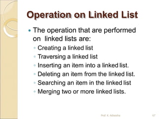 Operation on Linked List
Prof. K. Adisesha 67
 The operation that are performed
on linked lists are:
◦ Creating a linked list
◦ Traversing a linked list
◦ Inserting an item into a linked list.
◦ Deleting an item from the linked list.
◦ Searching an item in the linked list
◦ Merging two or more linked lists.
 