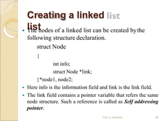 Creating a linked
list
Prof. K. Adisesha 68
 The nodes of a linked list can be created bythe
following structure declaration.
struct Node
{
int info;
struct Node *link;
}*node1, node2;
 Here info is the information field and link is the link field.
 The link field contains a pointer variable that refers the same
node structure. Such a reference is called as Self addressing
pointer.
 