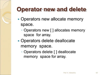 Operator new and delete
Prof. K. Adisesha 69
 Operators new allocate memory
space.
◦ Operators new [ ] allocates memory
space for array.
 Operators delete deallocate
memory space.
◦ Operators delete [ ] deallocate
memory space for array.
 