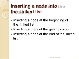 Inserting a node into
the linked list
Prof. K. Adisesha 71
 Inserting a node at the beginning of
the linked list
 Inserting a node at the given position.
 Inserting a node at the end of the linked
list.
 